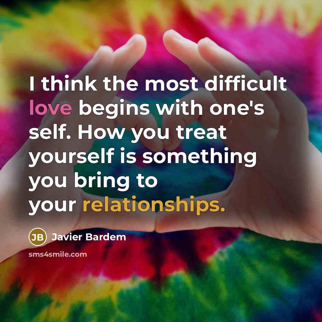 “I think the most difficult love begins with one's self. How you treat yourself is something you bring to your relationships.” quote by Javier Bardem