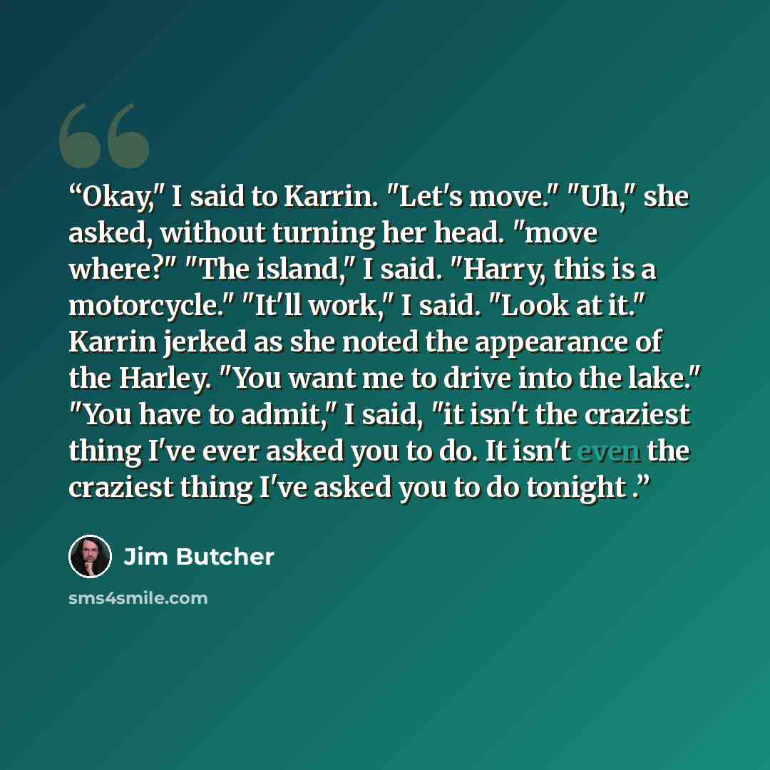 “Okay," I said to Karrin. "Let's move." "Uh," she asked, without turning her head. "move where?" "The island," I said. "Harry, this is a motorcycle." "It'll work," I said. "Look at it." Karrin jerked as she noted the appearance of the Harley. "You want me to drive into the lake." "You have to…” quote by Jim Butcher