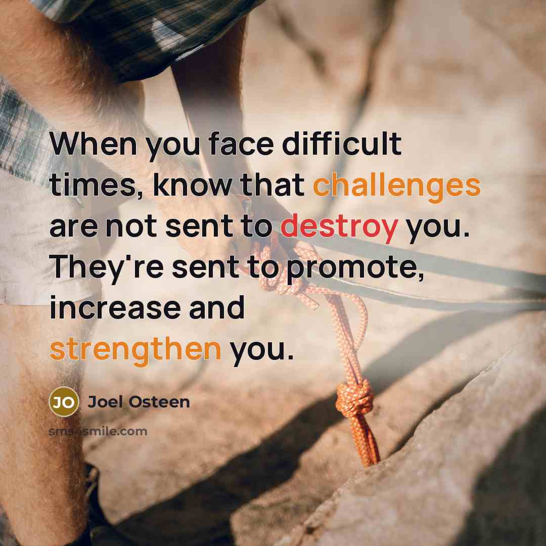 “When you face difficult times, know that challenges are not sent to destroy you. They're sent to promote, increase and strengthen you.” quote by Joel Osteen