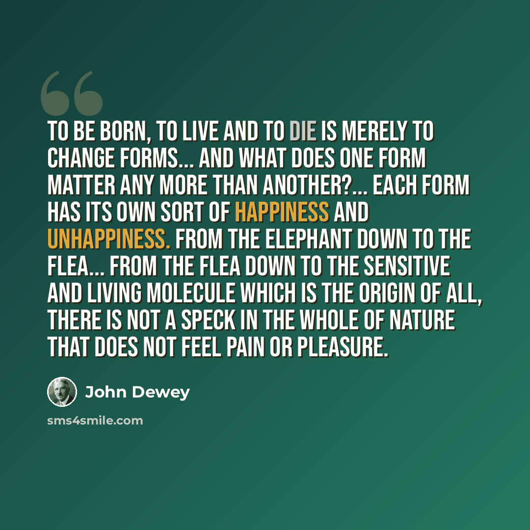 “To be born, to live and to die is merely to change forms... And what does one form matter any more than another?... Each form has its own sort of happiness and unhappiness. From the elephant down to the flea... from the flea down to the sensitive and living molecule which is the origin of all…” quote by John Dewey
