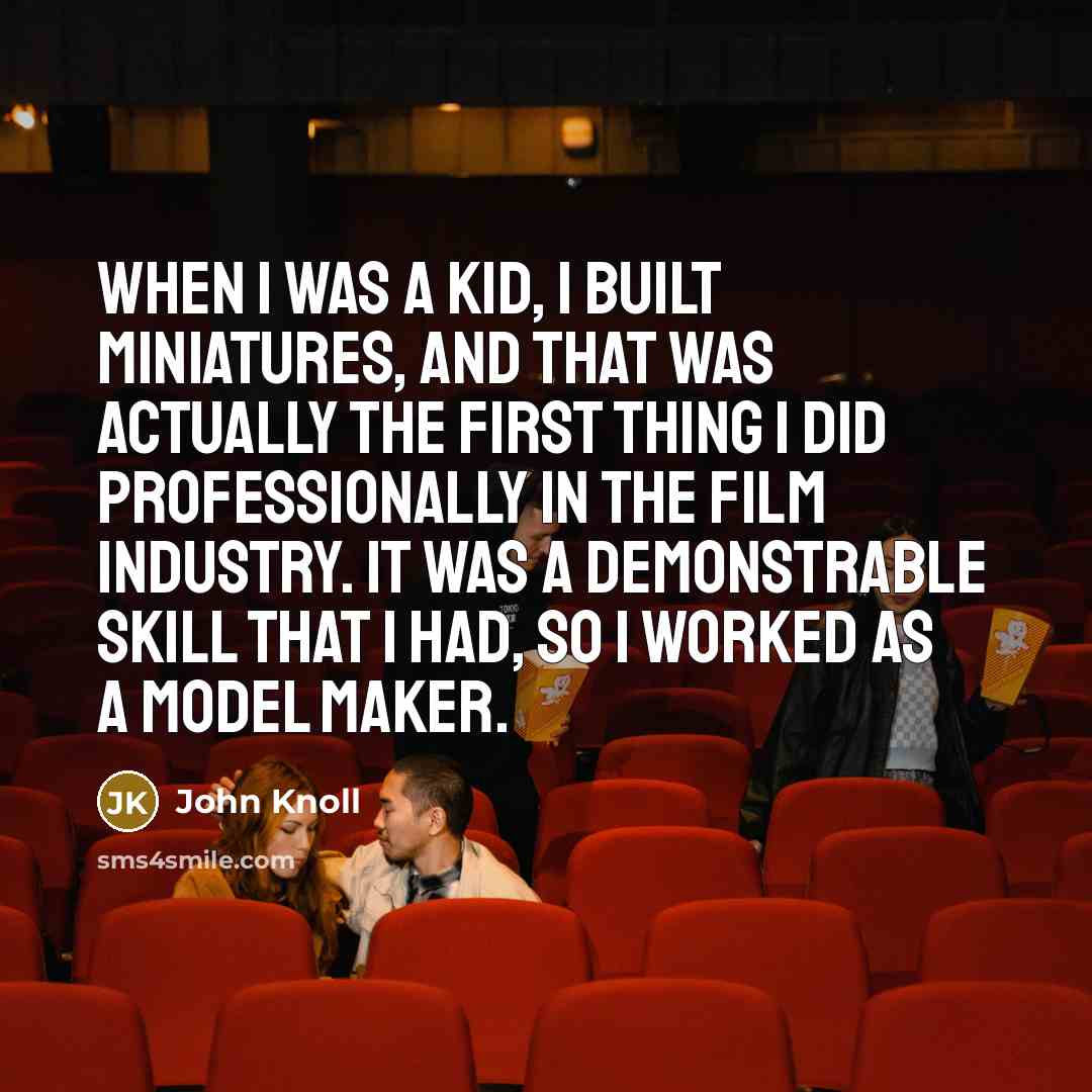 “When I was a kid, I built miniatures, and that was actually the first thing I did professionally in the film industry. It was a demonstrable skill that I had, so I worked as a model maker.” quote by John Knoll