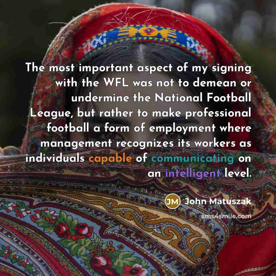 “The most important aspect of my signing with the WFL was not to demean or undermine the National Football League, but rather to make professional football a form of employment where management recognizes its workers as individuals capable of communicating on an intelligent level.” quote by John Matuszak
