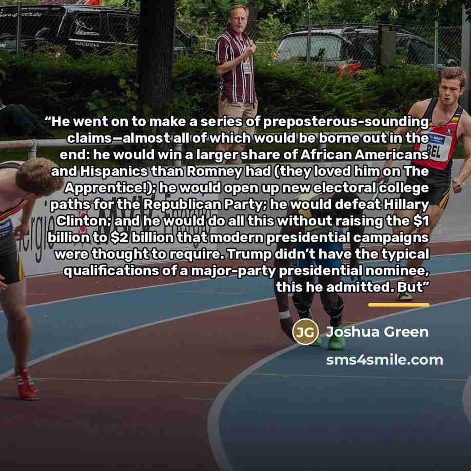 “He went on to make a series of preposterous-sounding claims—almost all of which would be borne out in the end: he would win a larger share of African Americans and Hispanics than Romney had (they loved him on The Apprentice!); he would open up new electoral college paths for the Republican Party…” quote by Joshua Green