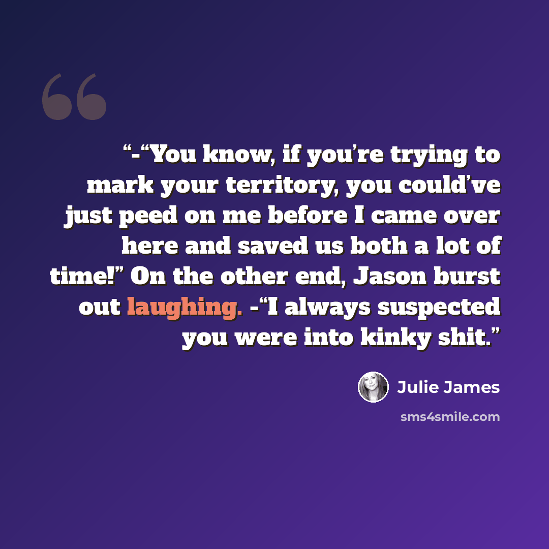 “-“You know, if you’re trying to mark your territory, you could’ve just peed on me before I came over here and saved us both a lot of time!” On the other end, Jason burst out laughing. -“I always suspected you were into kinky shit.” quote by Julie James