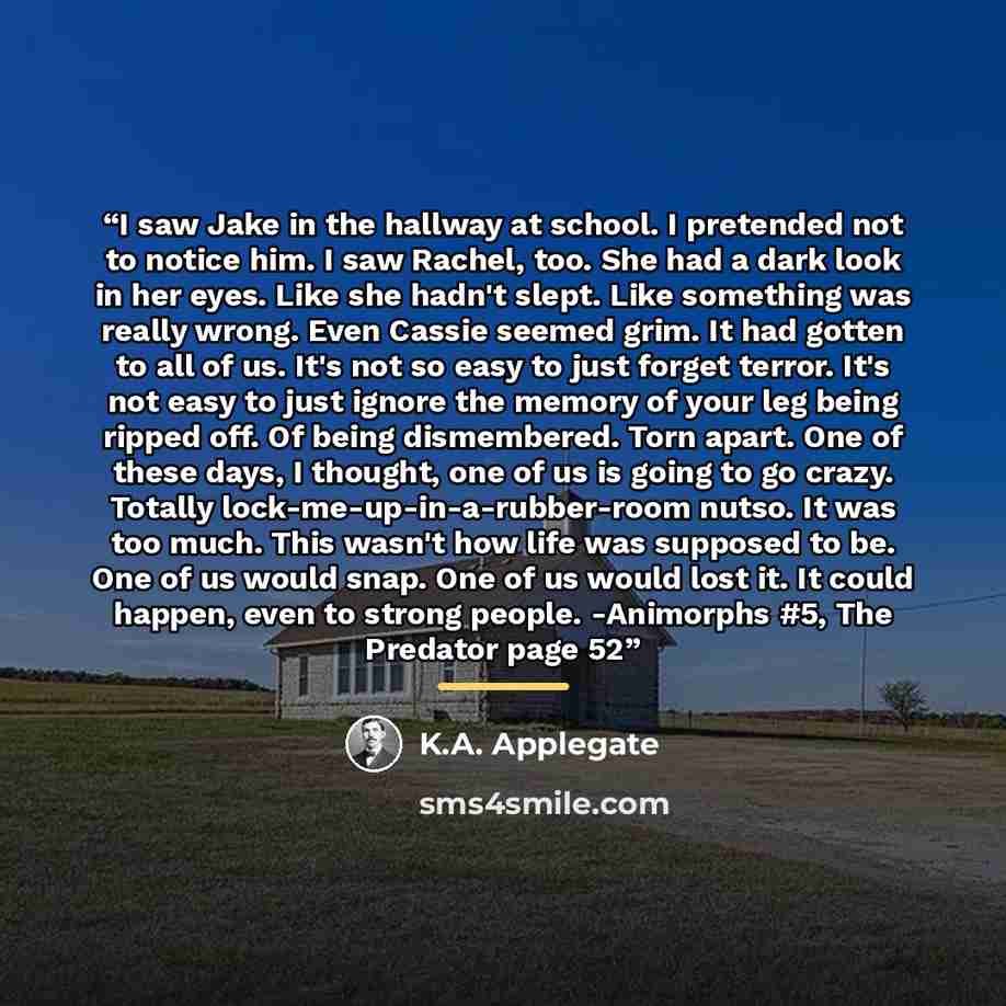“I saw Jake in the hallway at school. I pretended not to notice him. I saw Rachel, too. She had a dark look in her eyes. Like she hadn't slept. Like something was really wrong. Even Cassie seemed grim. It had gotten to all of us. It's not so easy to just forget terror. It's not easy to just ignore…” quote by K.A. Applegate