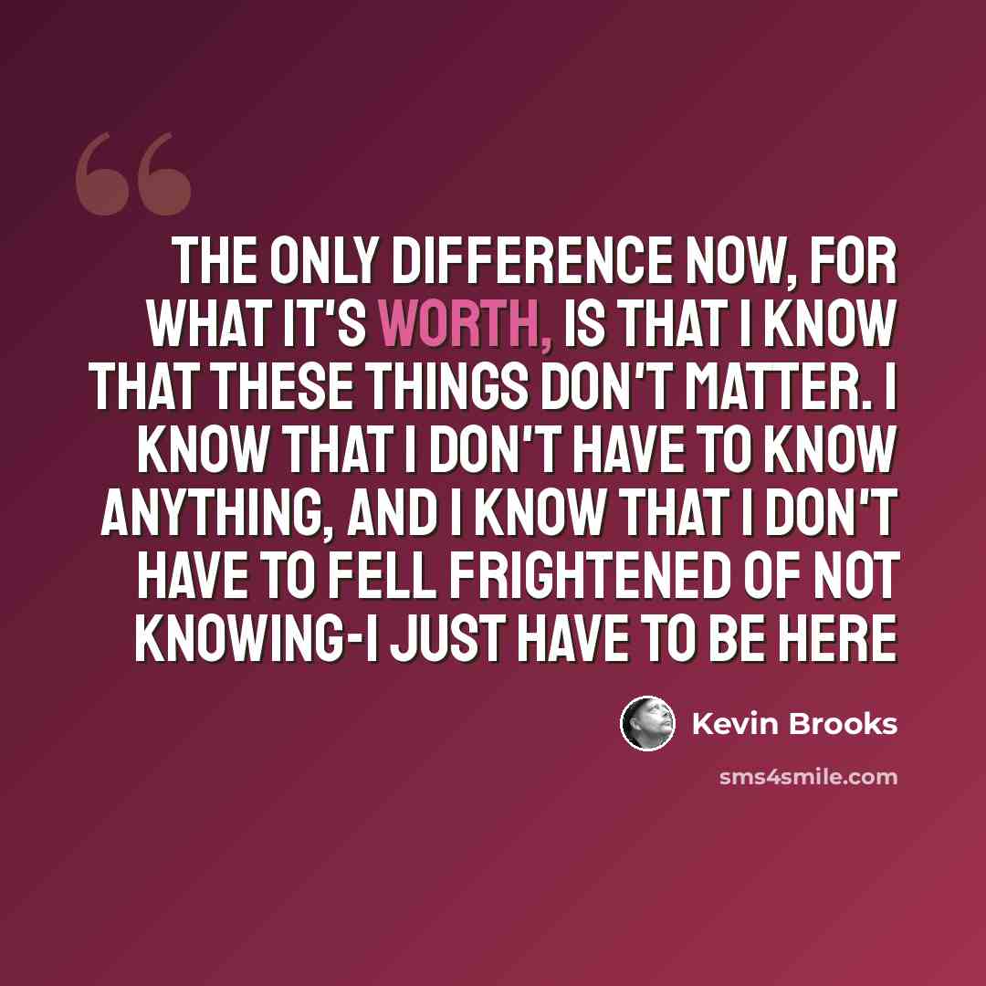 “The only difference now, for what it's worth, is that I know that these things don't matter. I know that I don't have to know anything, and I know that I don't have to fell frightened of not knowing-I just have to be here” quote by Kevin Brooks