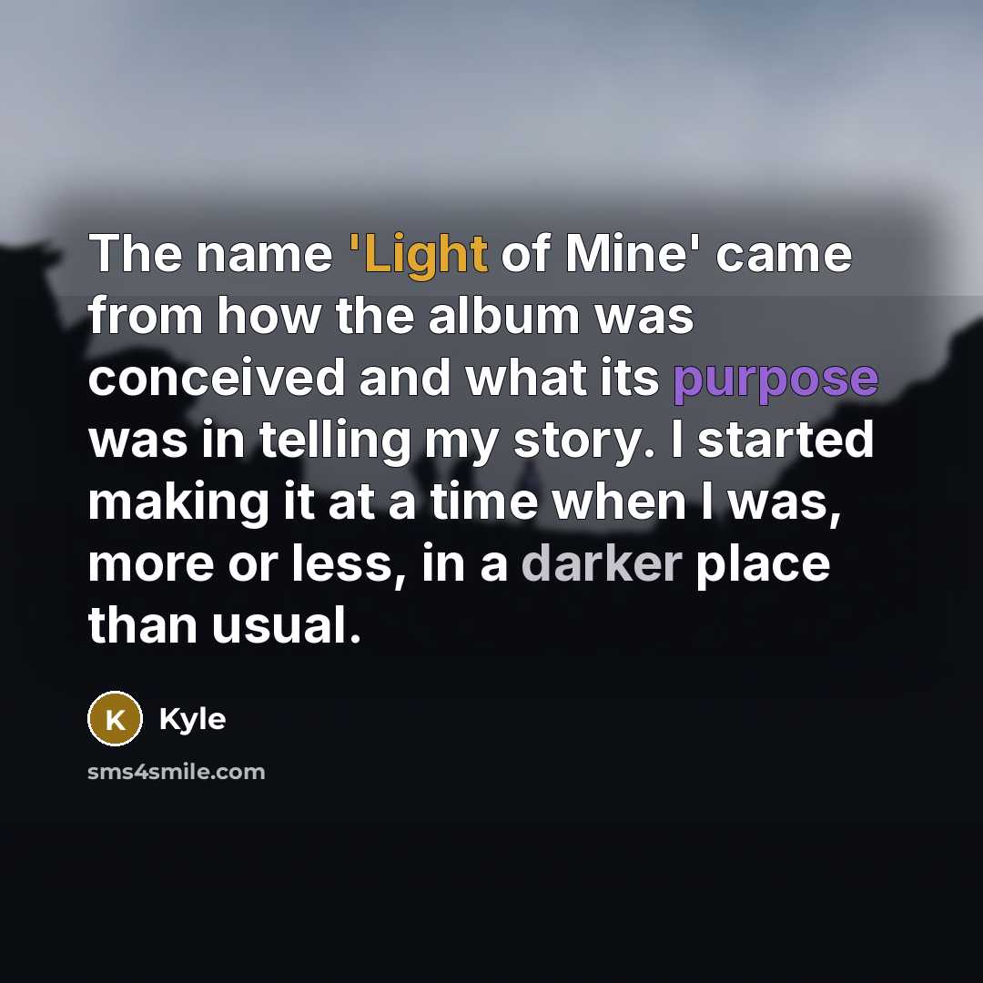 “The name 'Light of Mine' came from how the album was conceived and what its purpose was in telling my story. I started making it at a time when I was, more or less, in a darker place than usual.” quote by Kyle