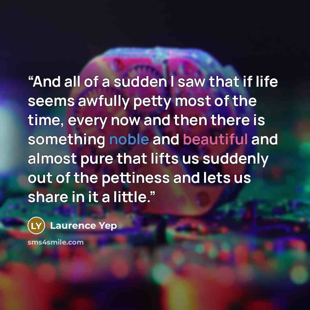 “And all of a sudden I saw that if life seems awfully petty most of the time, every now and then there is something noble and beautiful and almost pure that lifts us suddenly out of the pettiness and lets us share in it a little.” quote by Laurence Yep