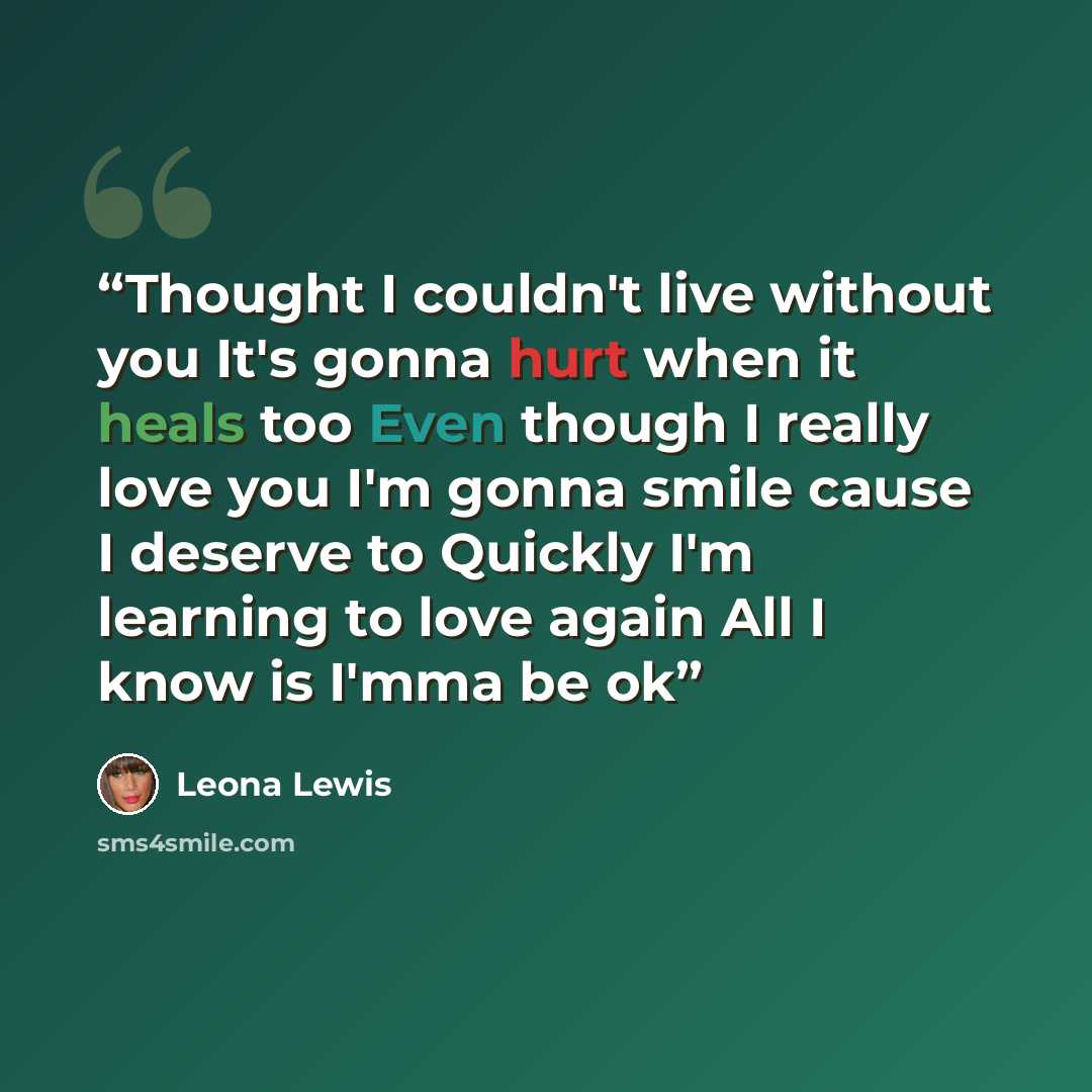 “Thought I couldn't live without you It's gonna hurt when it heals too Even though I really love you I'm gonna smile cause I deserve to Quickly I'm learning to love again All I know is I'mma be ok” quote by Leona Lewis