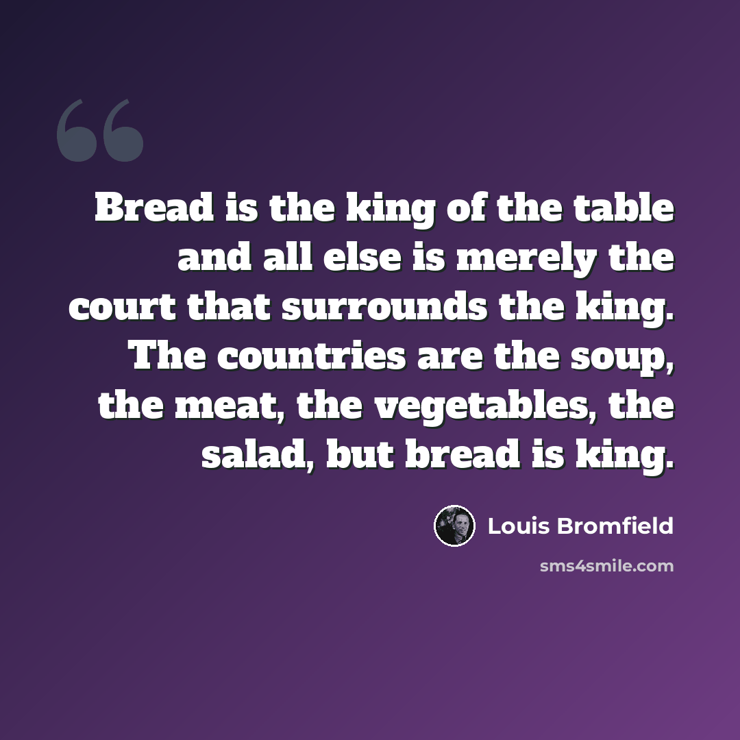 “Bread is the king of the table and all else is merely the court that surrounds the king. The countries are the soup, the meat, the vegetables, the salad, but bread is king.” quote by Louis Bromfield