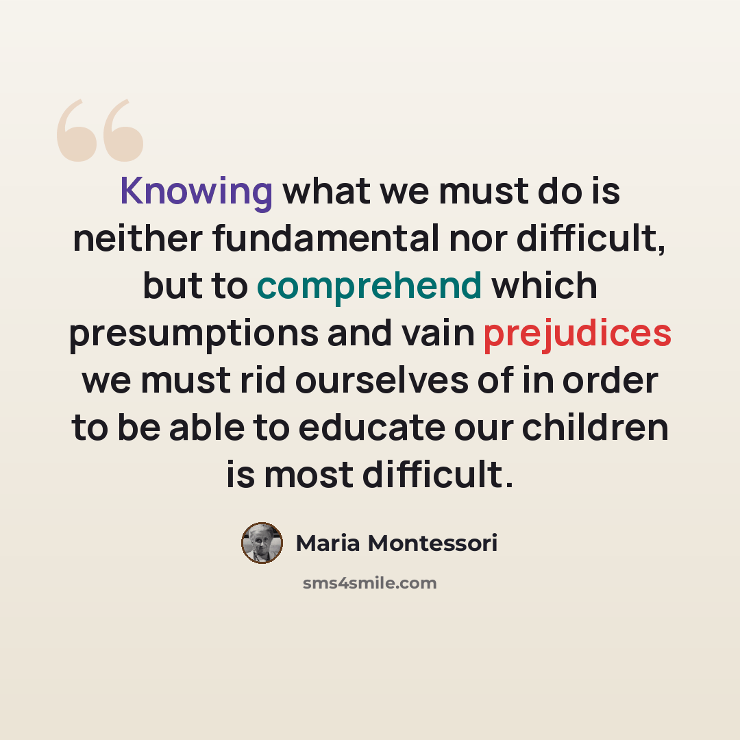 “Knowing what we must do is neither fundamental nor difficult, but to comprehend which presumptions and vain prejudices we must rid ourselves of in order to be able to educate our children is most difficult.” quote by Maria Montessori