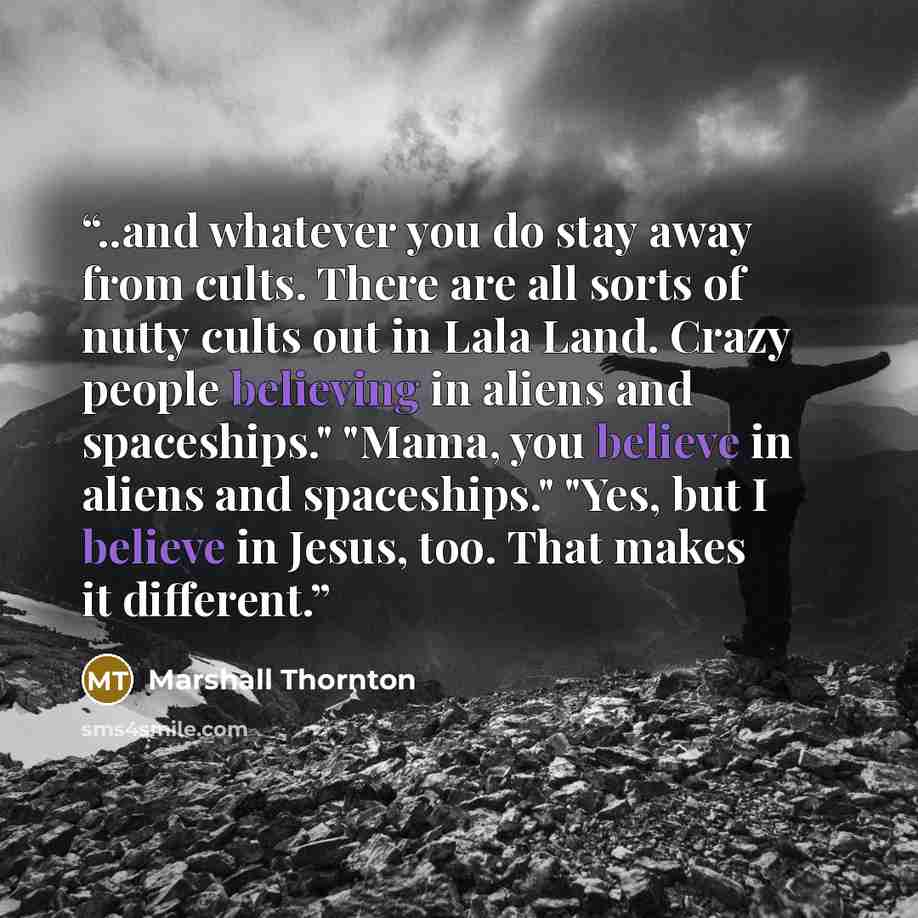 “..and whatever you do stay away from cults. There are all sorts of nutty cults out in Lala Land. Crazy people believing in aliens and spaceships." "Mama, you believe in aliens and spaceships." "Yes, but I believe in Jesus, too. That makes it different.” quote by Marshall Thornton