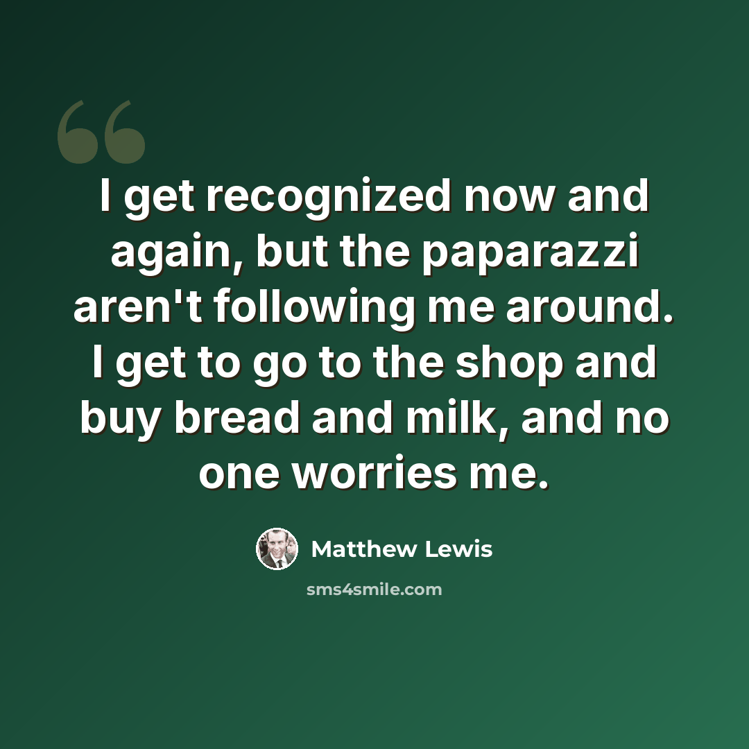 “I get recognized now and again, but the paparazzi aren't following me around. I get to go to the shop and buy bread and milk, and no one worries me.” quote by Matthew Lewis