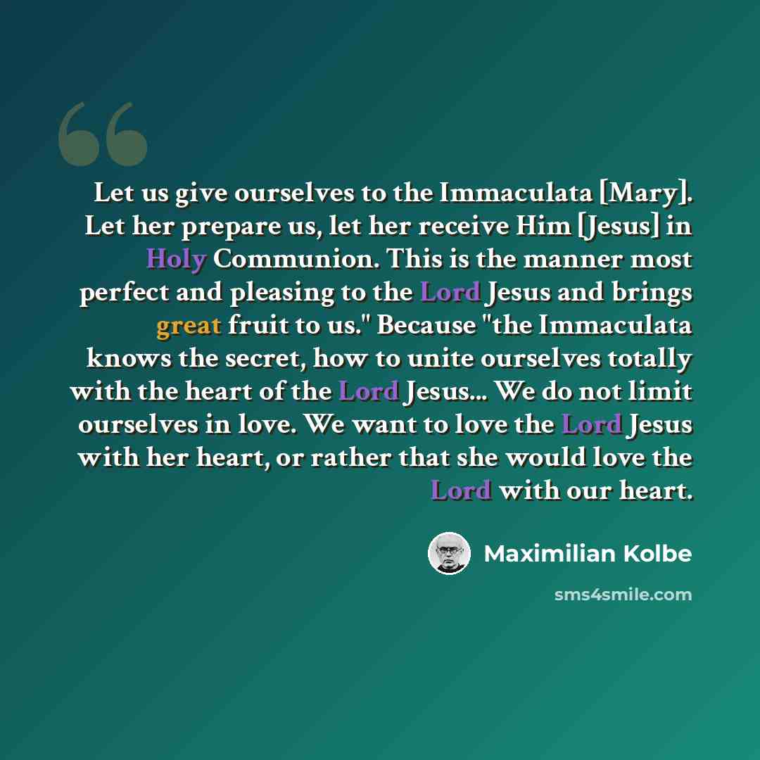 “Let us give ourselves to the Immaculata [Mary]. Let her prepare us, let her receive Him [Jesus] in Holy Communion. This is the manner most perfect and pleasing to the Lord Jesus and brings great fruit to us." Because "the Immaculata knows the secret, how to unite ourselves totally with the heart…” quote by Maximilian Kolbe