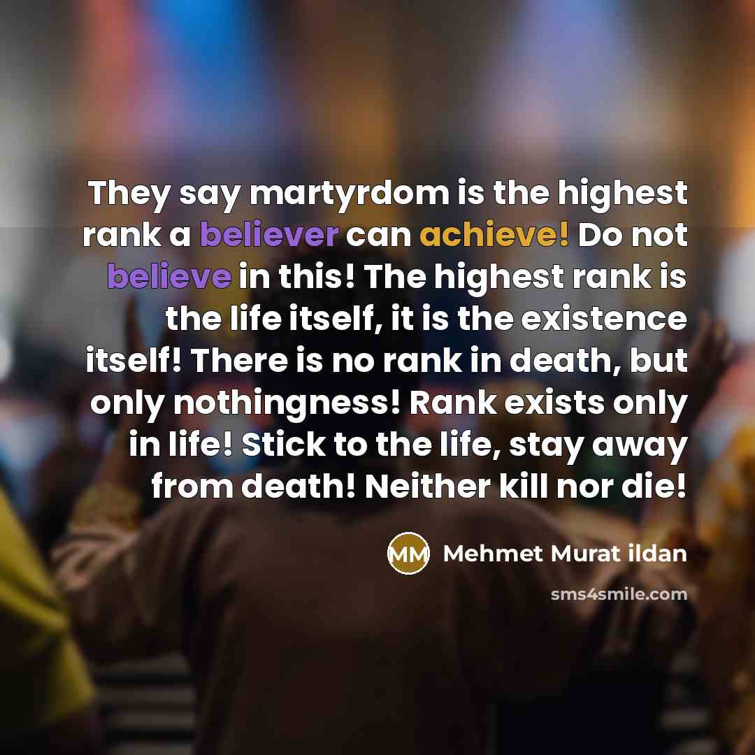 “They say martyrdom is the highest rank a believer can achieve! Do not believe in this! The highest rank is the life itself, it is the existence itself! There is no rank in death, but only nothingness! Rank exists only in life! Stick to the life, stay away from death! Neither kill nor die!” quote by Mehmet Murat Ildan