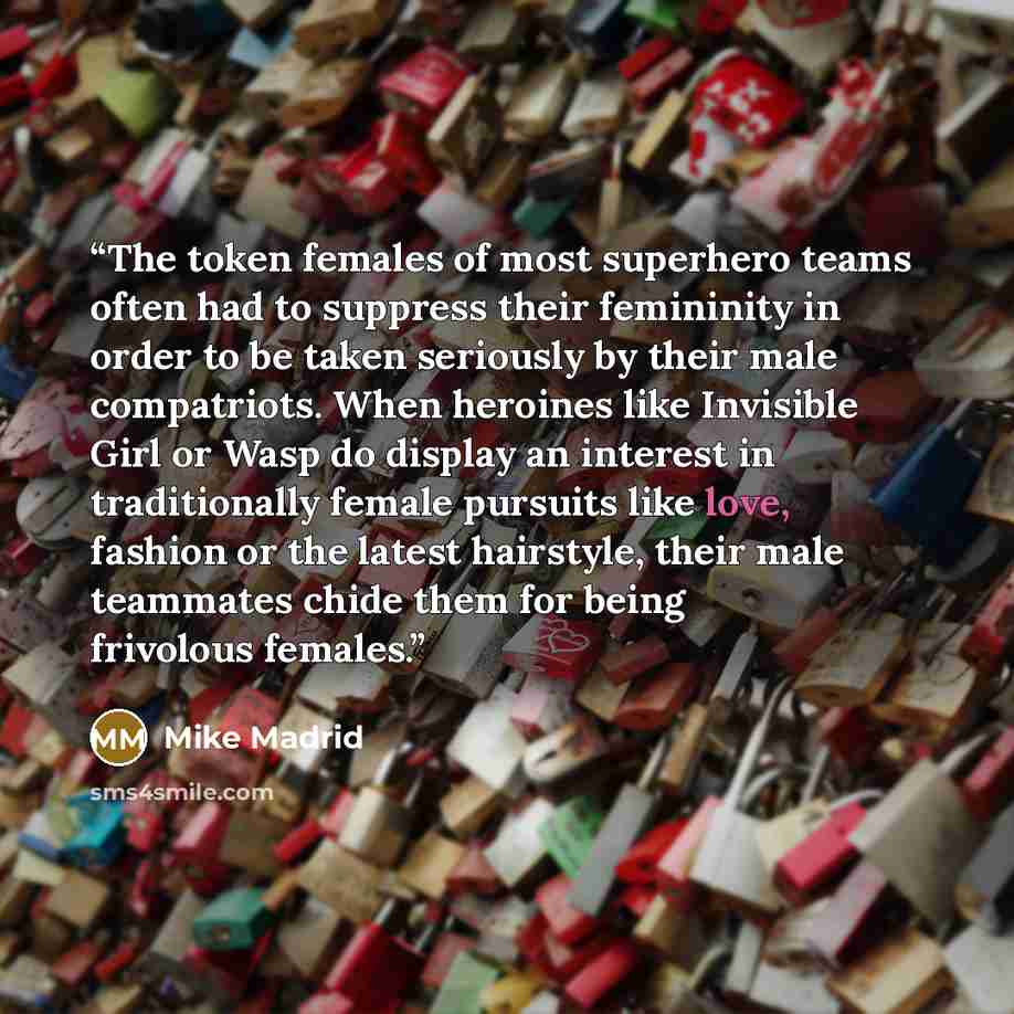 “The token females of most superhero teams often had to suppress their femininity in order to be taken seriously by their male compatriots. When heroines like Invisible Girl or Wasp do display an interest in traditionally female pursuits like love, fashion or the latest hairstyle, their male…” quote by Mike Madrid