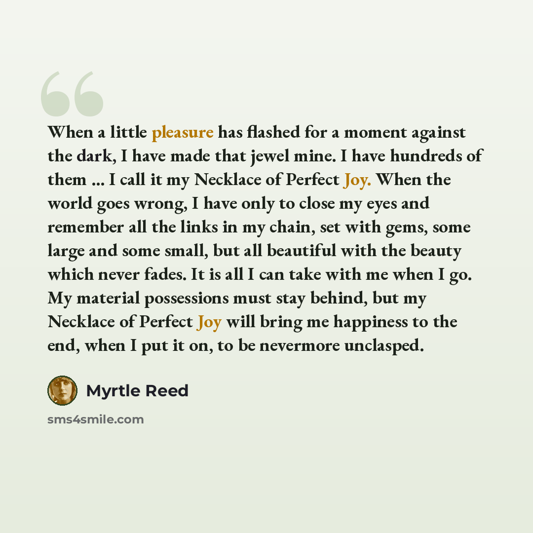 “When a little pleasure has flashed for a moment against the dark, I have made that jewel mine. I have hundreds of them ... I call it my Necklace of Perfect Joy. When the world goes wrong, I have only to close my eyes and remember all the links in my chain, set with gems, some large and some small…” quote by Myrtle Reed