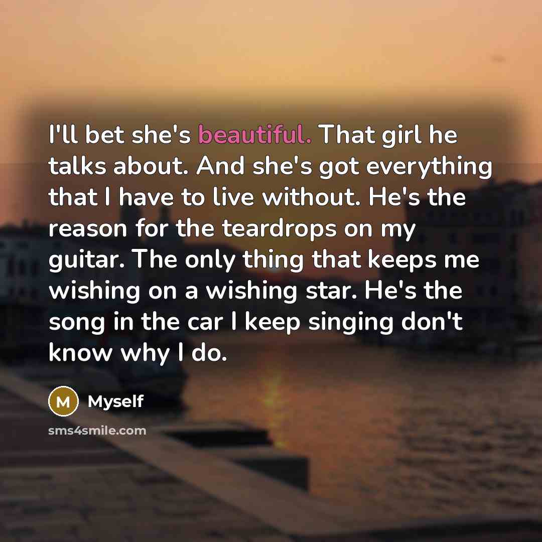“I'll bet she's beautiful. That girl he talks about. And she's got everything that I have to live without. He's the reason for the teardrops on my guitar. The only thing that keeps me wishing on a wishing star. He's the song in the car I keep singing don't know why I do.” quote by Myself