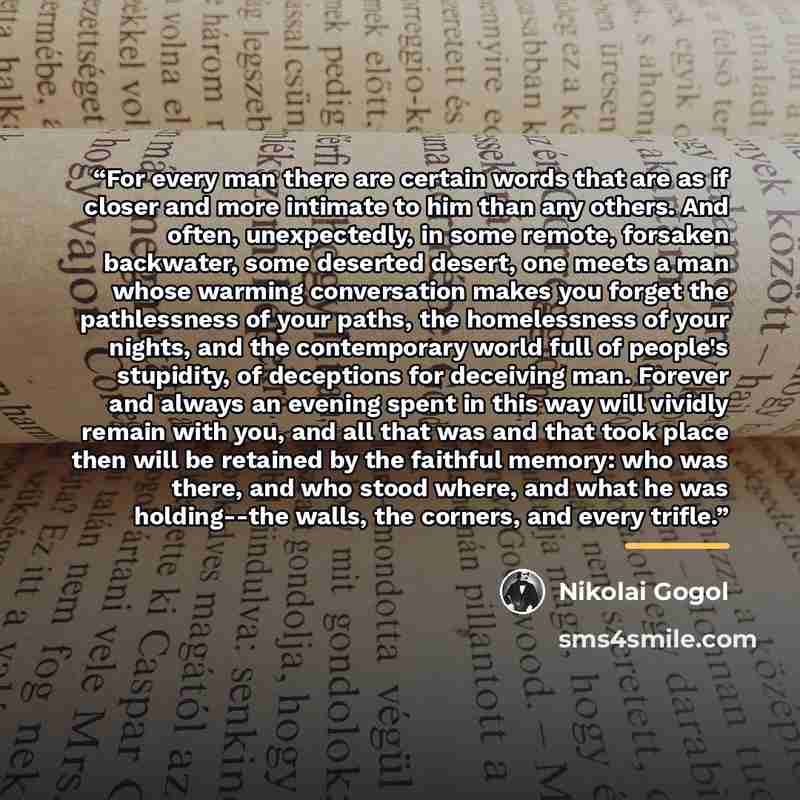 “For every man there are certain words that are as if closer and more intimate to him than any others. And often, unexpectedly, in some remote, forsaken backwater, some deserted desert, one meets a man whose warming conversation makes you forget the pathlessness of your paths, the homelessness of…” quote by Nikolai Gogol