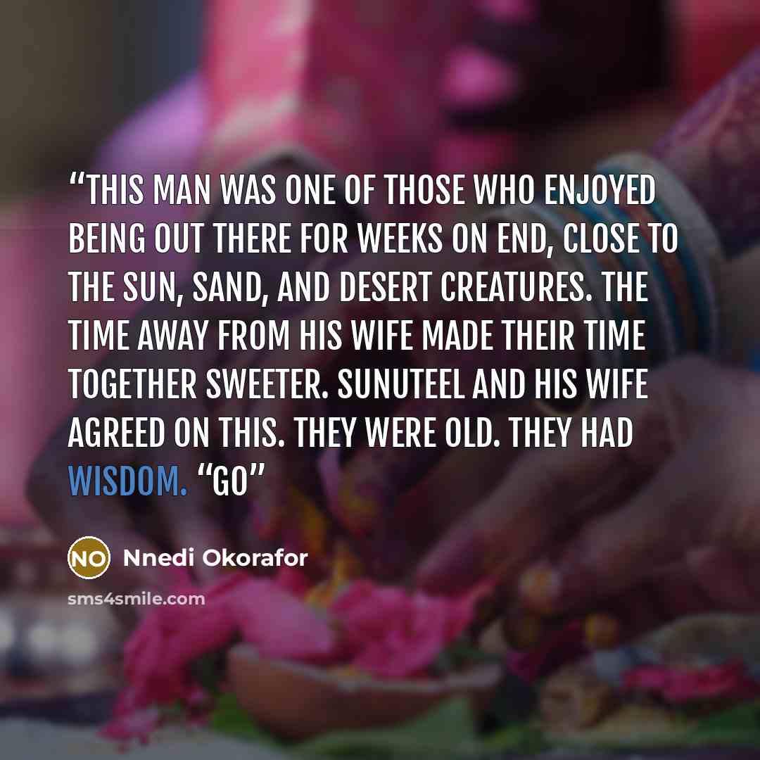 “This man was one of those who enjoyed being out there for weeks on end, close to the sun, sand, and desert creatures. The time away from his wife made their time together sweeter. Sunuteel and his wife agreed on this. They were old. They had wisdom. “Go” quote by Nnedi Okorafor