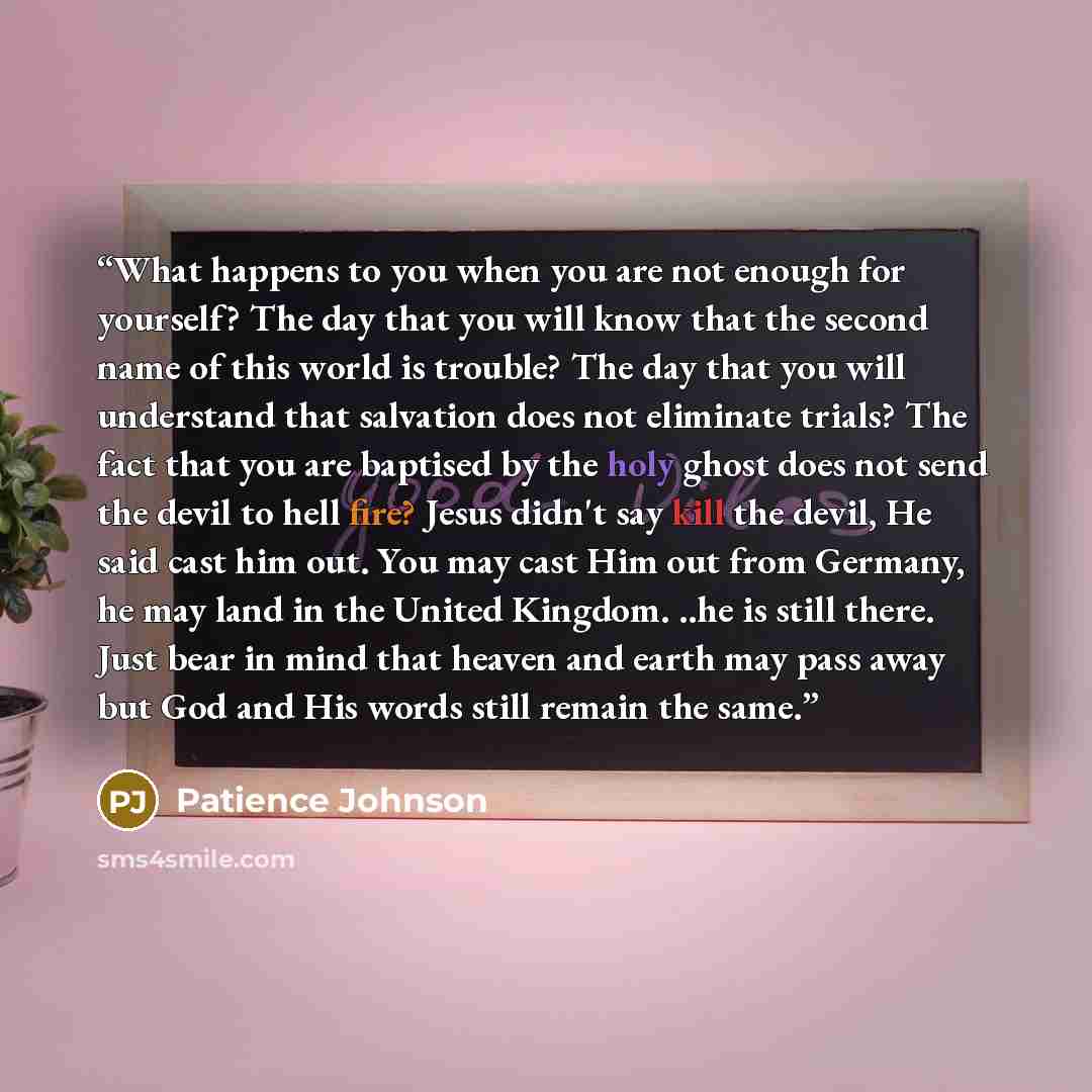 “What happens to you when you are not enough for yourself? The day that you will know that the second name of this world is trouble? The day that you will understand that salvation does not eliminate trials? The fact that you are baptised by the holy ghost does not send the devil to hell fire?…” quote by Patience Johnson