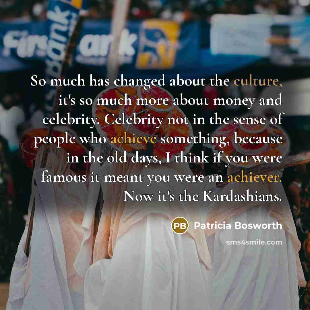 “So much has changed about the culture, it's so much more about money and celebrity. Celebrity not in the sense of people who achieve something, because in the old days, I think if you were famous it meant you were an achiever. Now it's the Kardashians.” quote by Patricia Bosworth
