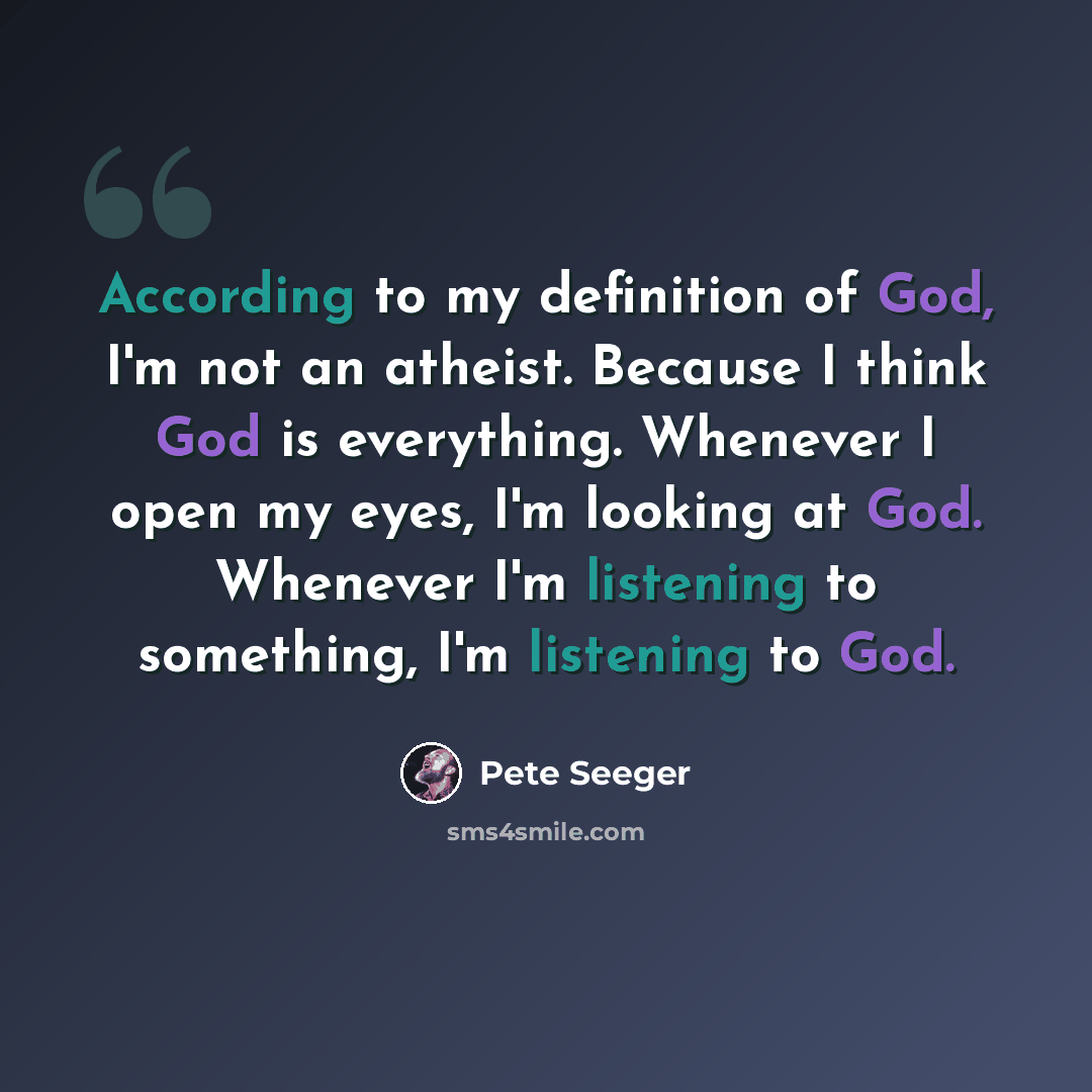 “According to my definition of God, I'm not an atheist. Because I think God is everything. Whenever I open my eyes, I'm looking at God. Whenever I'm listening to something, I'm listening to God.” quote by Pete Seeger