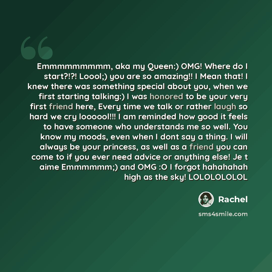 “Emmmmmmmmm, aka my Queen:) OMG! Where do I start?!?! Loool;) you are so amazing!! I Mean that! I knew there was something special about you, when we first starting talking:) I was honored to be your very first friend here, Every time we talk or rather laugh so hard we cry loooool!!! I am reminded…” quote by Rachel