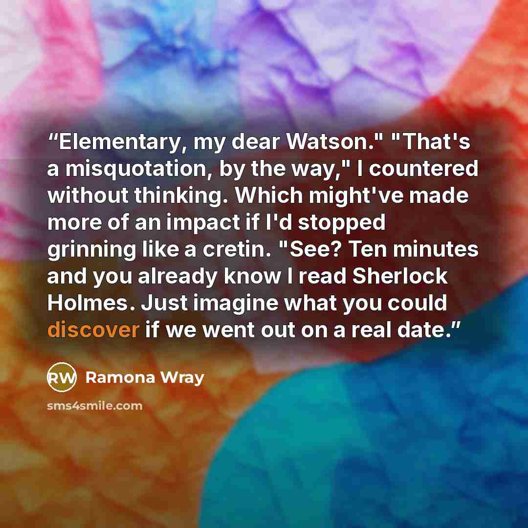 “Elementary, my dear Watson." "That's a misquotation, by the way," I countered without thinking. Which might've made more of an impact if I'd stopped grinning like a cretin. "See? Ten minutes and you already know I read Sherlock Holmes. Just imagine what you could discover if we went out on a real…” quote by Ramona Wray
