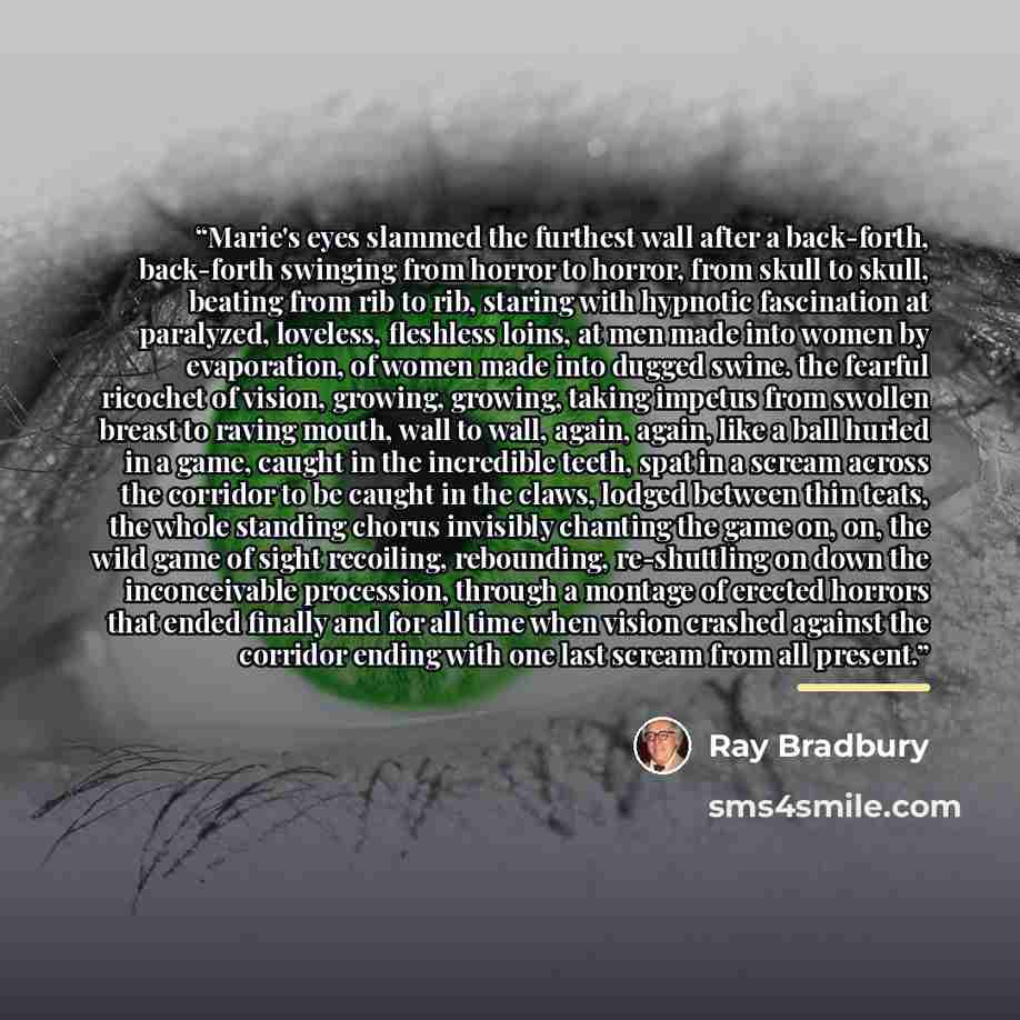 “Marie's eyes slammed the furthest wall after a back-forth, back-forth swinging from horror to horror, from skull to skull, beating from rib to rib, staring with hypnotic fascination at paralyzed, loveless, fleshless loins, at men made into women by evaporation, of women made into dugged swine. the…” quote by Ray Bradbury