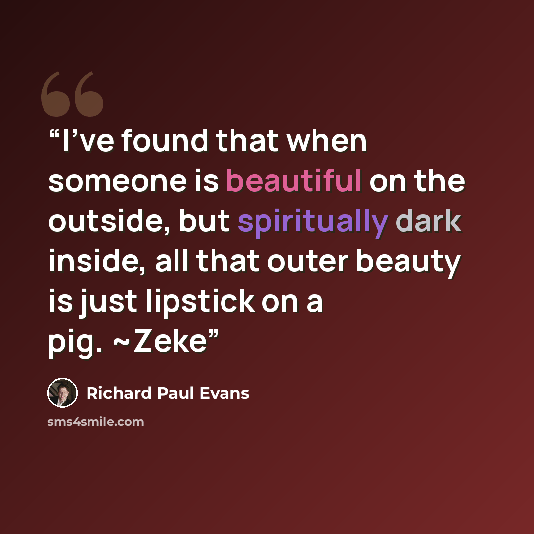 “I've found that when someone is beautiful on the outside, but spiritually dark inside, all that outer beauty is just lipstick on a pig. ~Zeke” quote by Richard Paul Evans