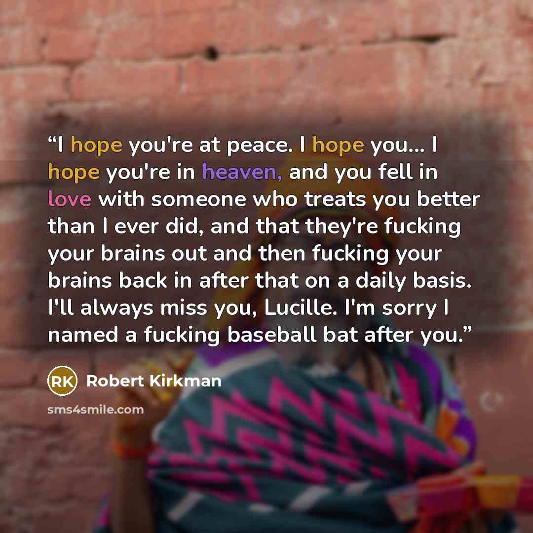 “I hope you're at peace. I hope you... I hope you're in heaven, and you fell in love with someone who treats you better than I ever did, and that they're fucking your brains out and then fucking your brains back in after that on a daily basis. I'll always miss you, Lucille. I'm sorry I named a…” quote by Robert Kirkman
