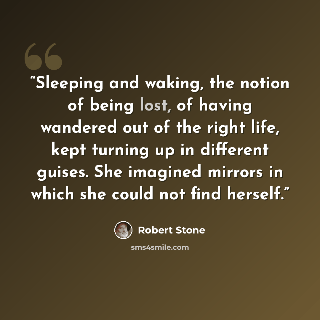 “Sleeping and waking, the notion of being lost, of having wandered out of the right life, kept turning up in different guises. She imagined mirrors in which she could not find herself.” quote by Robert Stone