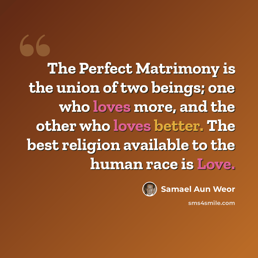 “The Perfect Matrimony is the union of two beings; one who loves more, and the other who loves better. The best religion available to the human race is Love.” quote by Samael Aun Weor