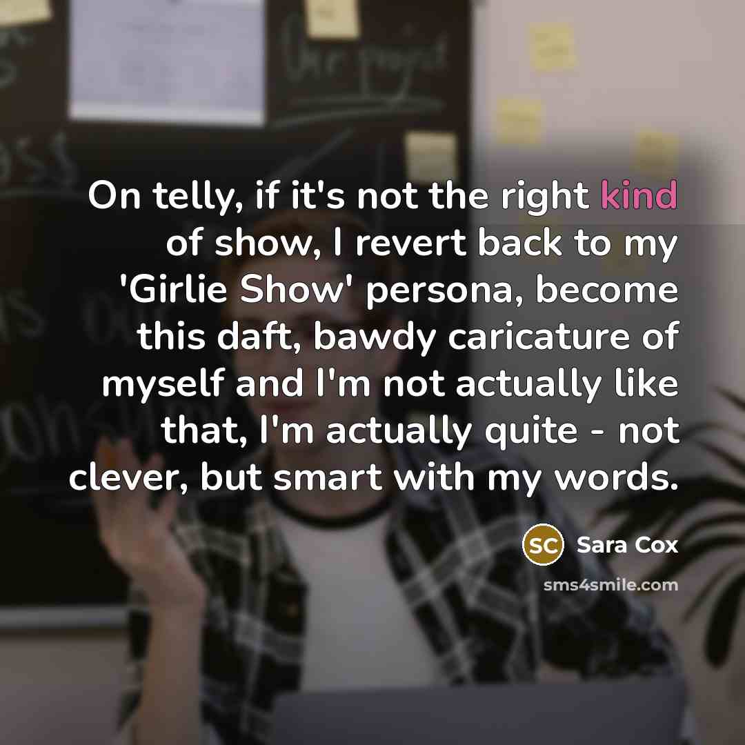 “On telly, if it's not the right kind of show, I revert back to my 'Girlie Show' persona, become this daft, bawdy caricature of myself and I'm not actually like that, I'm actually quite - not clever, but smart with my words.” quote by Sara Cox