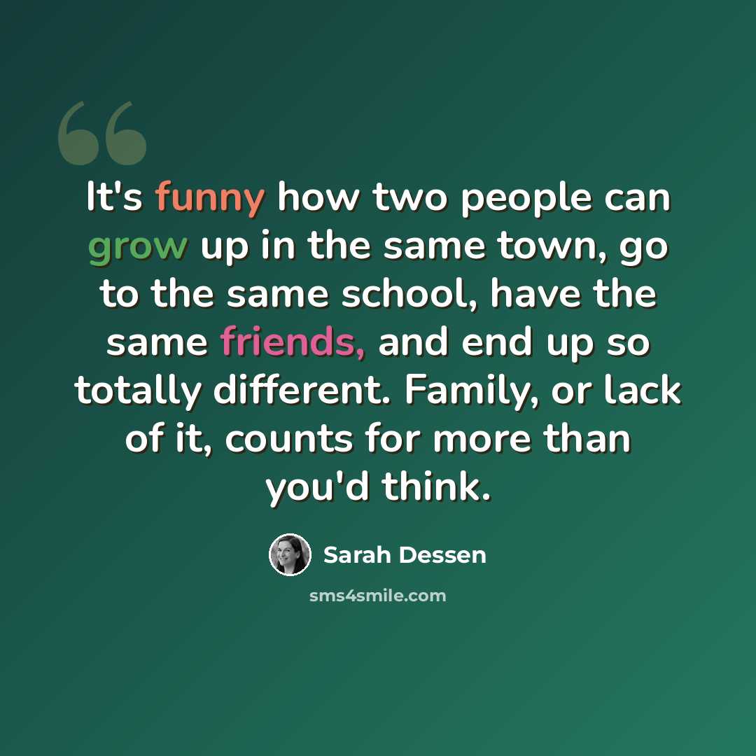 “It's funny how two people can grow up in the same town, go to the same school, have the same friends, and end up so totally different. Family, or lack of it, counts for more than you'd think.” quote by Sarah Dessen