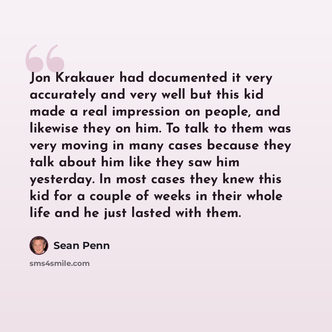 “Jon Krakauer had documented it very accurately and very well but this kid made a real impression on people, and likewise they on him. To talk to them was very moving in many cases because they talk about him like they saw him yesterday. In most cases they knew this kid for a couple of weeks in…” quote by Sean Penn