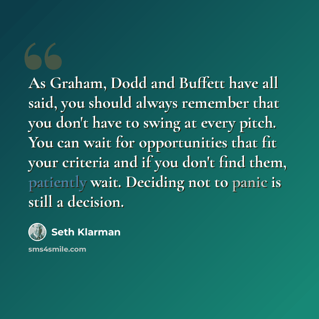 “As Graham, Dodd and Buffett have all said, you should always remember that you don't have to swing at every pitch. You can wait for opportunities that fit your criteria and if you don't find them, patiently wait. Deciding not to panic is still a decision.” quote by Seth Klarman