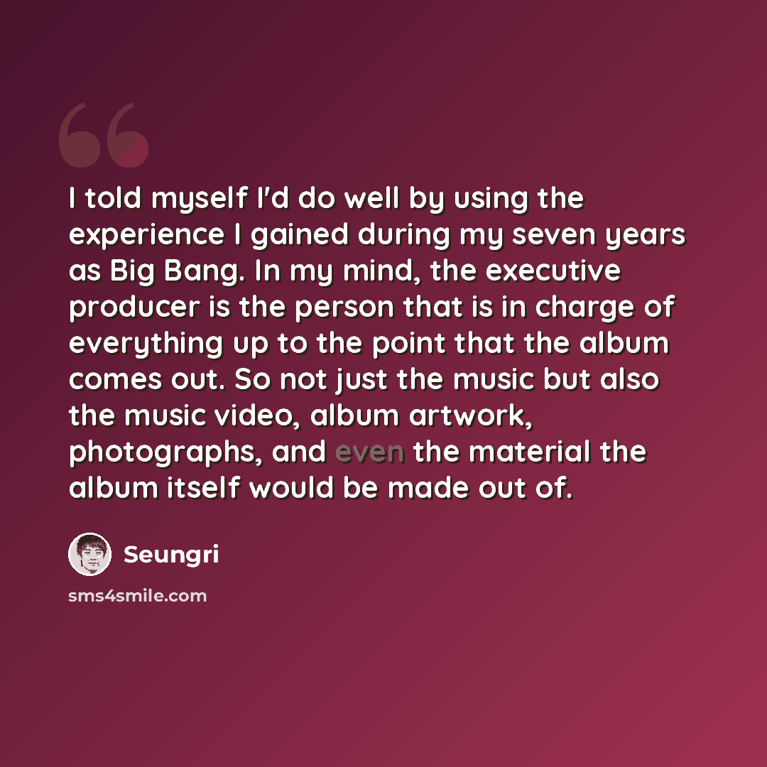 “I told myself I'd do well by using the experience I gained during my seven years as Big Bang. In my mind, the executive producer is the person that is in charge of everything up to the point that the album comes out. So not just the music but also the music video, album artwork, photographs, and…” quote by Seungri