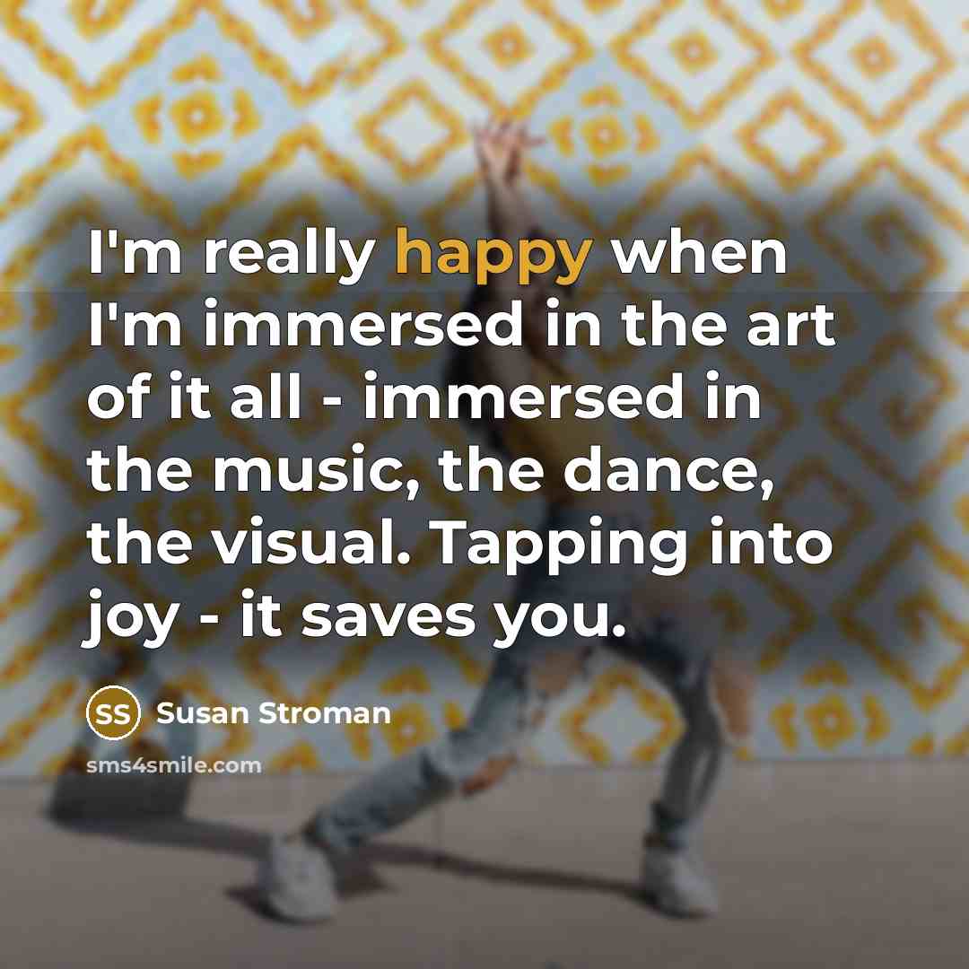 “I'm really happy when I'm immersed in the art of it all - immersed in the music, the dance, the visual. Tapping into joy - it saves you.” quote by Susan Stroman