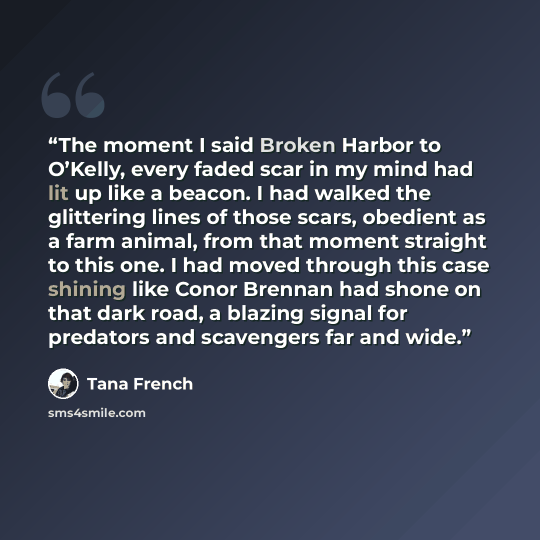 “The moment I said Broken Harbor to O’Kelly, every faded scar in my mind had lit up like a beacon. I had walked the glittering lines of those scars, obedient as a farm animal, from that moment straight to this one. I had moved through this case shining like Conor Brennan had shone on that dark…” quote by Tana French
