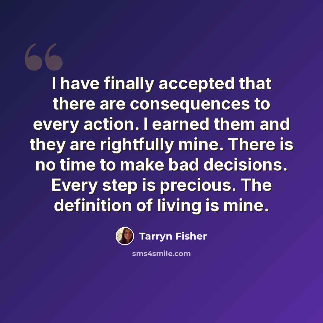 “I have finally accepted that there are consequences to every action. I earned them and they are rightfully mine. There is no time to make bad decisions. Every step is precious. The definition of living is mine.” quote by Tarryn Fisher