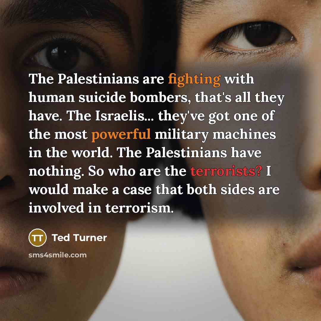 “The Palestinians are fighting with human suicide bombers, that's all they have. The Israelis... they've got one of the most powerful military machines in the world. The Palestinians have nothing. So who are the terrorists? I would make a case that both sides are involved in terrorism.” quote by Ted Turner