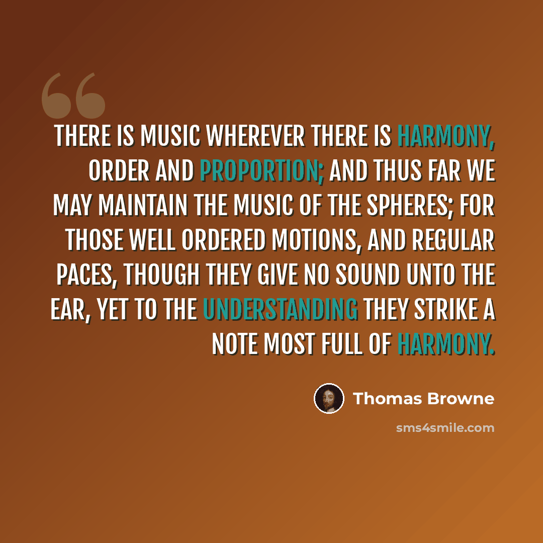 “There is music wherever there is harmony, order and proportion; and thus far we may maintain the music of the spheres; for those well ordered motions, and regular paces, though they give no sound unto the ear, yet to the understanding they strike a note most full of harmony.” quote by Thomas Browne