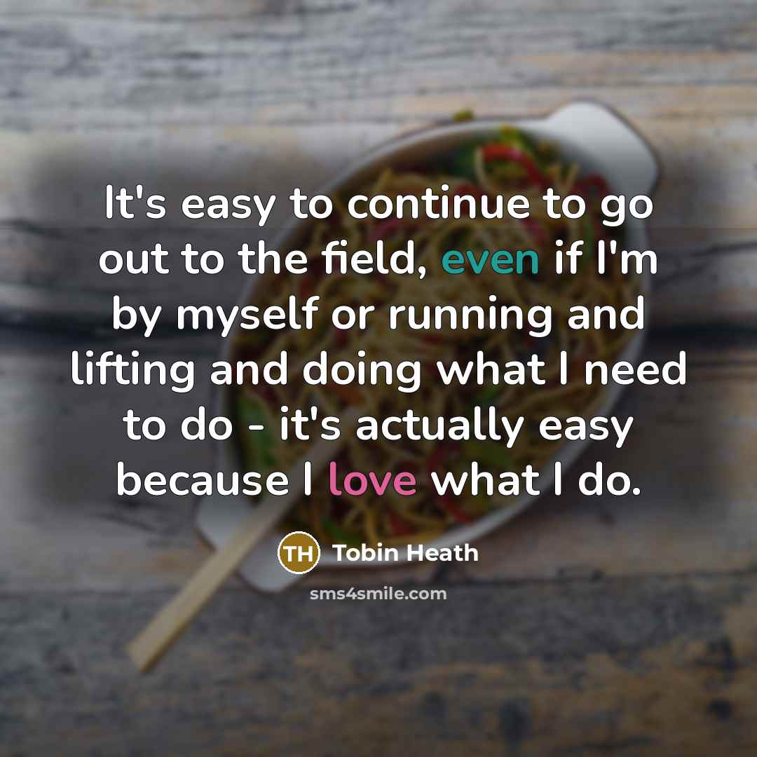 “It's easy to continue to go out to the field, even if I'm by myself or running and lifting and doing what I need to do - it's actually easy because I love what I do.” quote by Tobin Heath