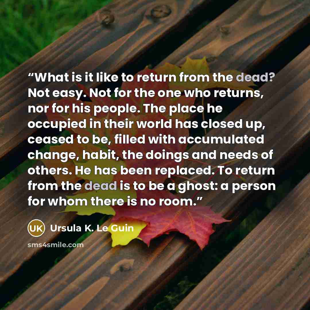 “What is it like to return from the dead? Not easy. Not for the one who returns, nor for his people. The place he occupied in their world has closed up, ceased to be, filled with accumulated change, habit, the doings and needs of others. He has been replaced. To return from the dead is to be a…” quote by Ursula K. Le Guin