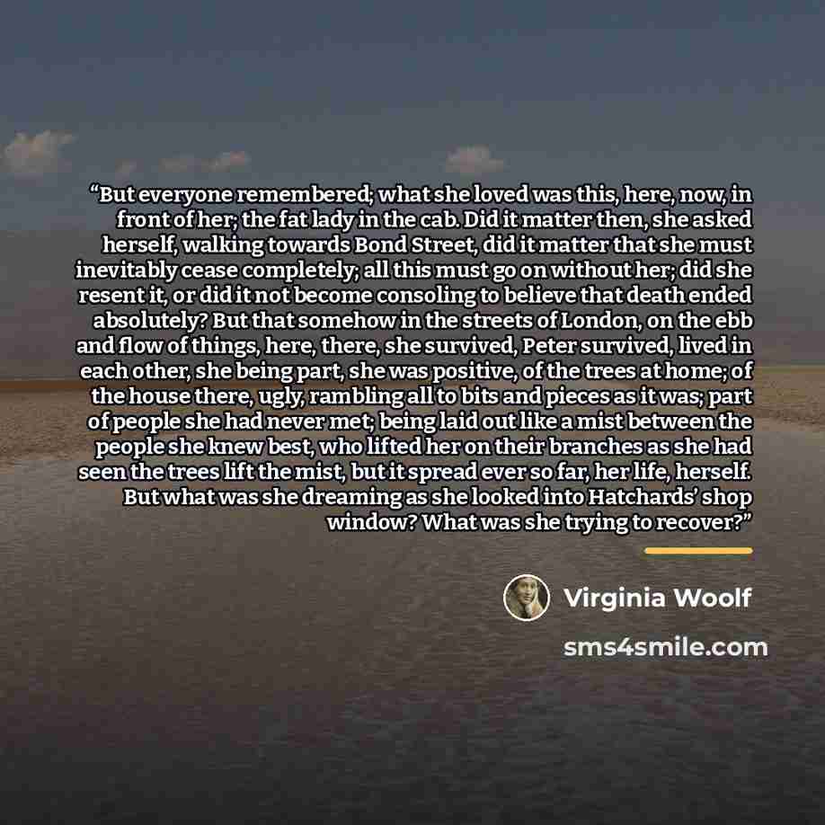 “But everyone remembered; what she loved was this, here, now, in front of her; the fat lady in the cab. Did it matter then, she asked herself, walking towards Bond Street, did it matter that she must inevitably cease completely; all this must go on without her; did she resent it, or did it not…” quote by Virginia Woolf
