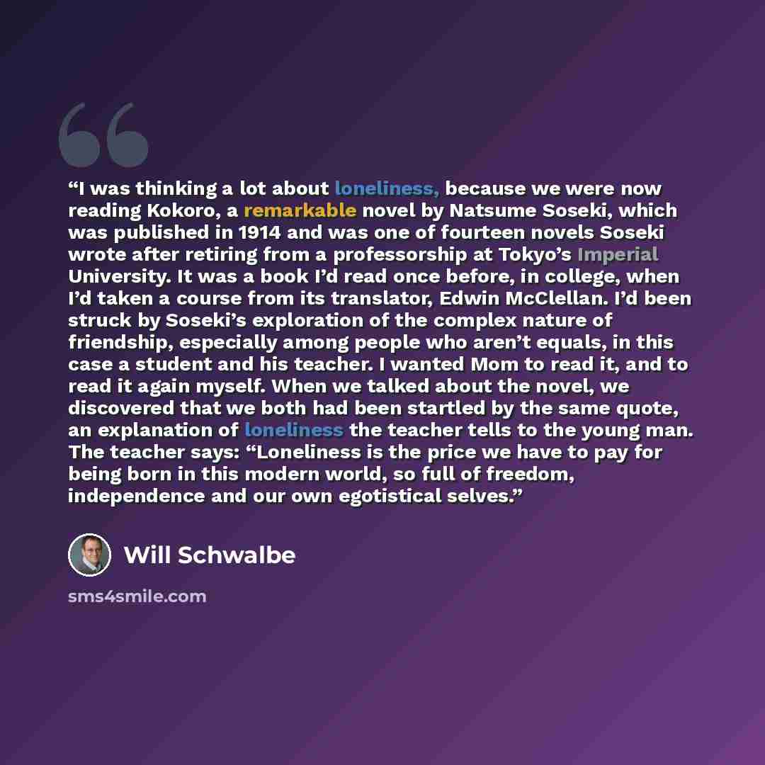 “I was thinking a lot about loneliness, because we were now reading Kokoro, a remarkable novel by Natsume Soseki, which was published in 1914 and was one of fourteen novels Soseki wrote after retiring from a professorship at Tokyo’s Imperial University. It was a book I’d read once before, in…” quote by Will Schwalbe