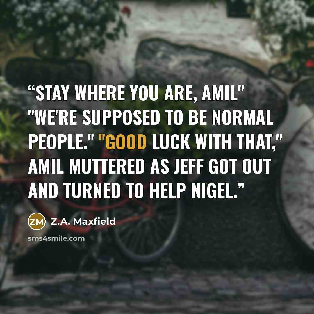 “Stay where you are, Amil" "We're supposed to be normal people." "Good luck with that," Amil muttered as Jeff got out and turned to help Nigel.” quote by Z.A. Maxfield