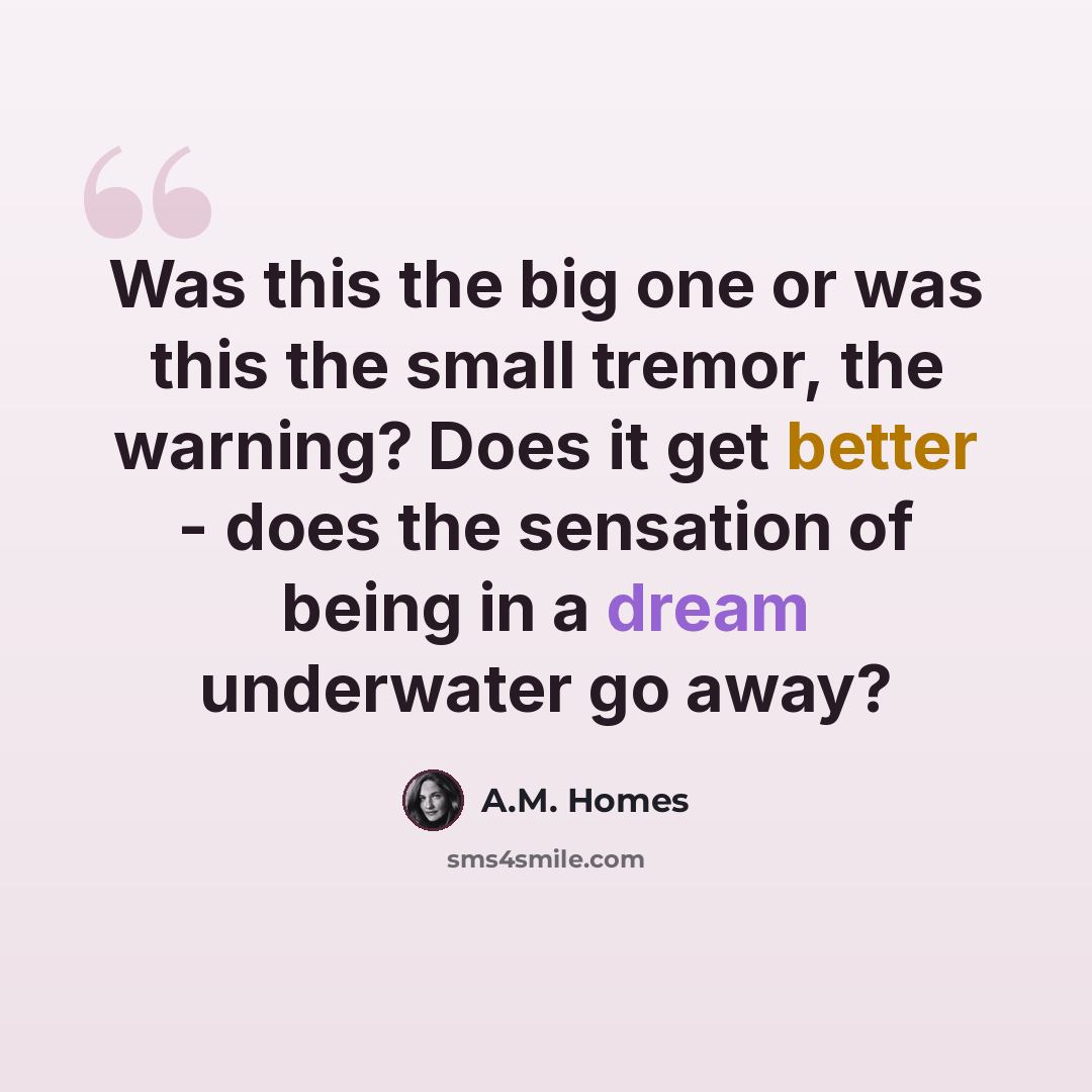 “Was this the big one or was this the small tremor, the warning? Does it get better - does the sensation of being in a dream underwater go away?” quote by A.M. Homes